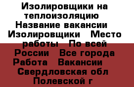 Изолировщики на теплоизоляцию › Название вакансии ­ Изолировщики › Место работы ­ По всей России - Все города Работа » Вакансии   . Свердловская обл.,Полевской г.